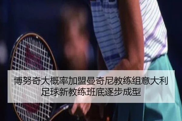 博努奇大概率加盟曼奇尼教练组意大利足球新教练班底逐步成型