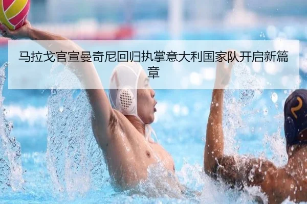 马拉戈官宣曼奇尼回归执掌意大利国家队开启新篇章