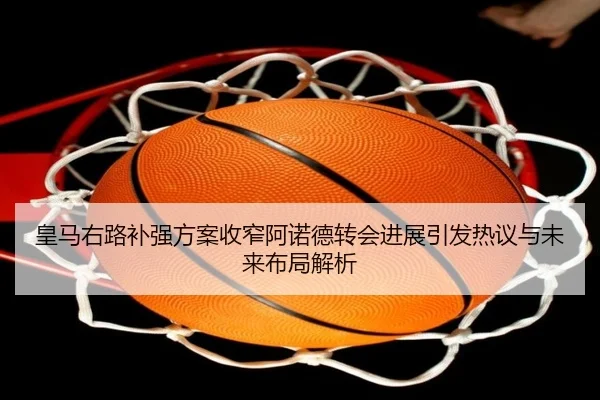 皇马右路补强方案收窄阿诺德转会进展引发热议与未来布局解析